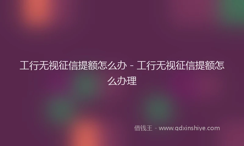 工行无视征信提额怎么办 - 工行无视征信提额怎么办理