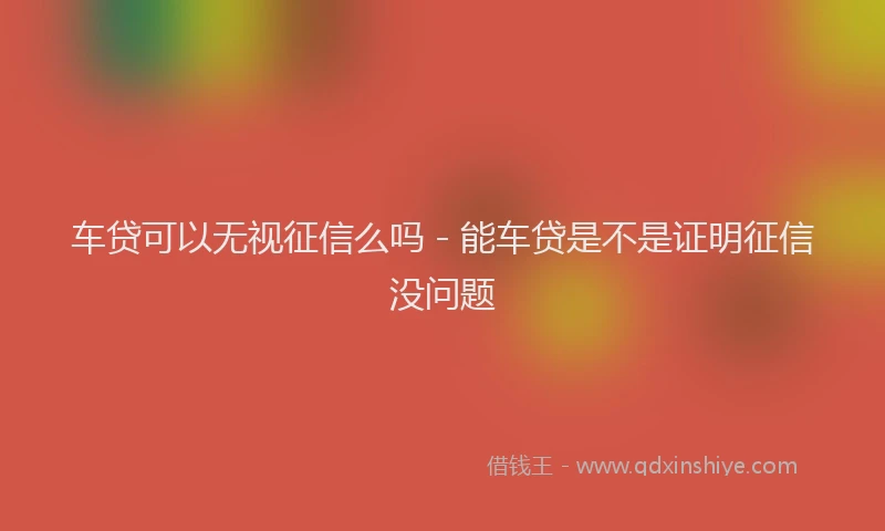 车贷可以无视征信么吗 - 能车贷是不是证明征信没问题