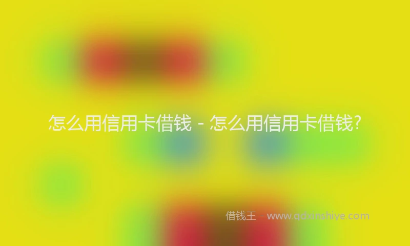 怎么用信用卡借钱 - 怎么用信用卡借钱?