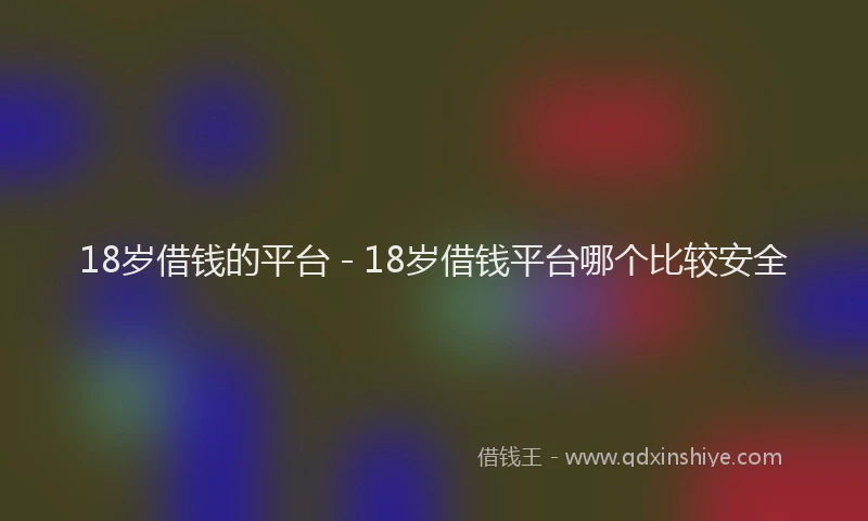 18岁借钱的平台 - 18岁借钱平台哪个比较安全