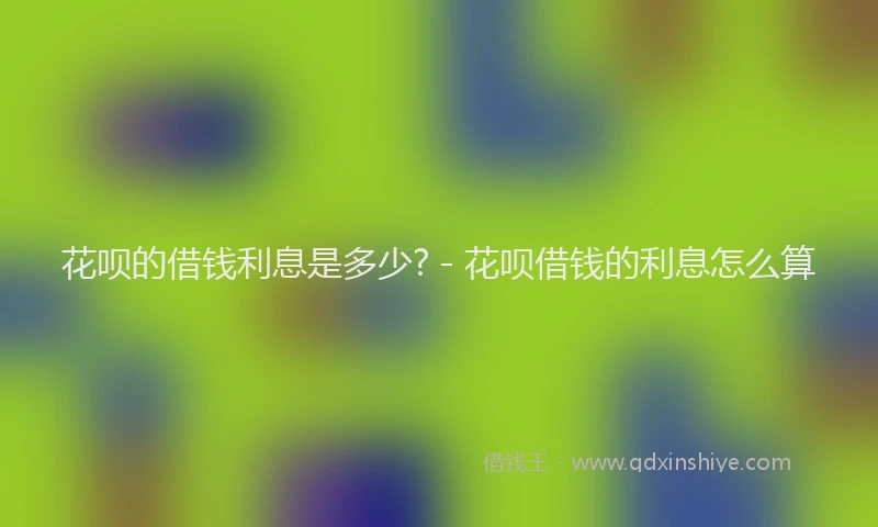 花呗的借钱利息是多少? - 花呗借钱的利息怎么算
