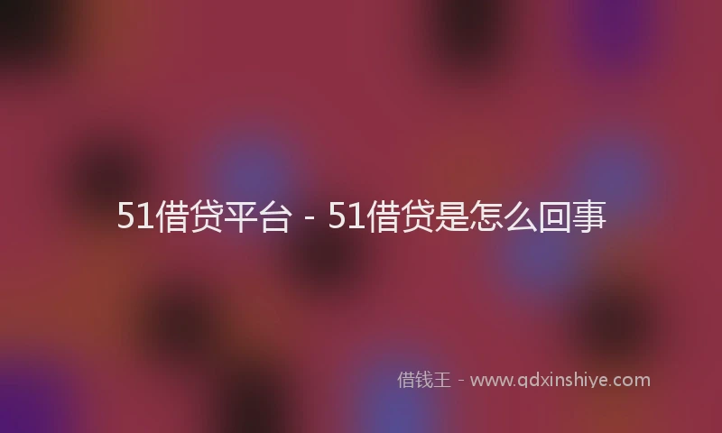 51借贷平台 - 51借贷是怎么回事