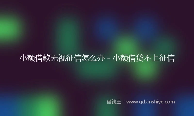 小额借款无视征信怎么办 - 小额借贷不上征信