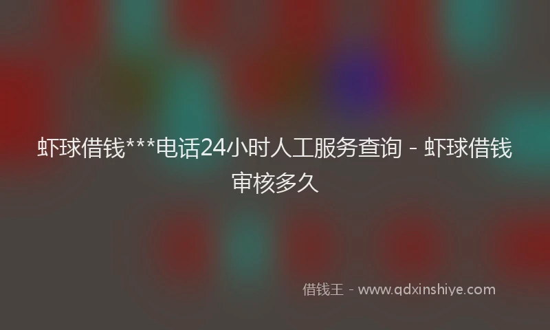 虾球借钱***电话24小时人工服务查询 - 虾球借钱审核多久