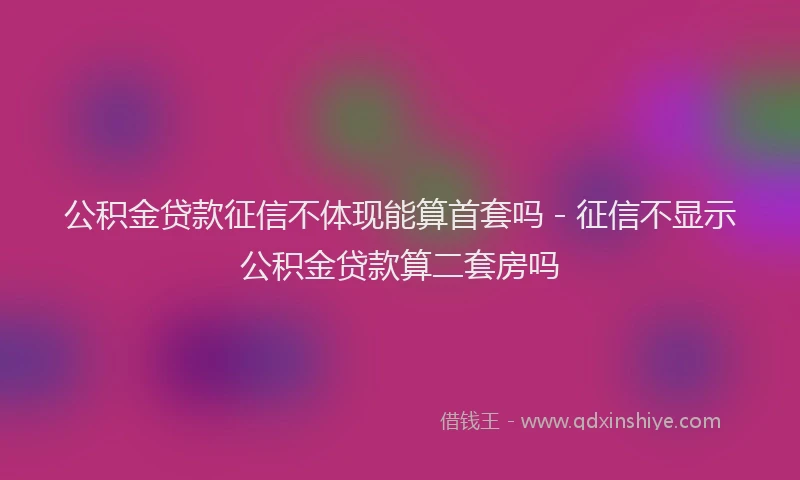 公积金贷款征信不体现能算首套吗 - 征信不显示公积金贷款算二套房吗