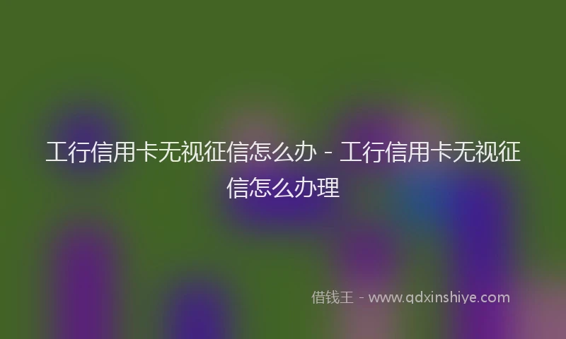 工行信用卡无视征信怎么办 - 工行信用卡无视征信怎么办理