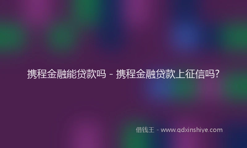 携程金融能贷款吗 - 携程金融贷款上征信吗?