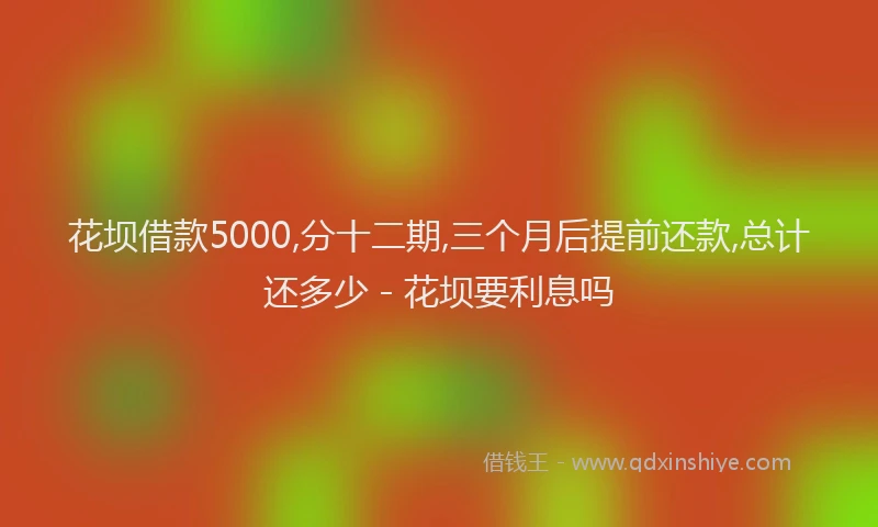 花坝借款5000,分十二期,三个月后提前还款,总计还多少 - 花坝要利息吗