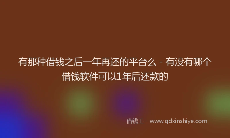 有那种借钱之后一年再还的平台么 - 有没有哪个借钱软件可以1年后还款的