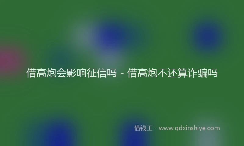 借高炮会影响征信吗 - 借高炮不还算诈骗吗
