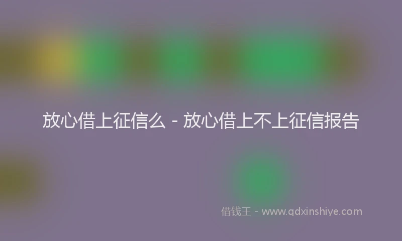 放心借上征信么 - 放心借上不上征信报告