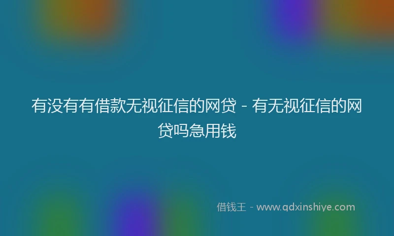 有没有有借款无视征信的网贷 - 有无视征信的网贷吗急用钱
