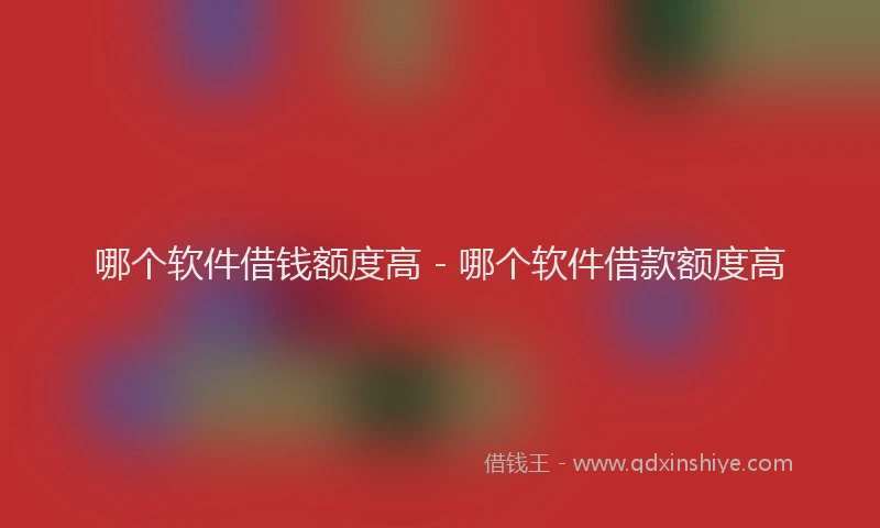 哪个软件借钱额度高 - 哪个软件借款额度高