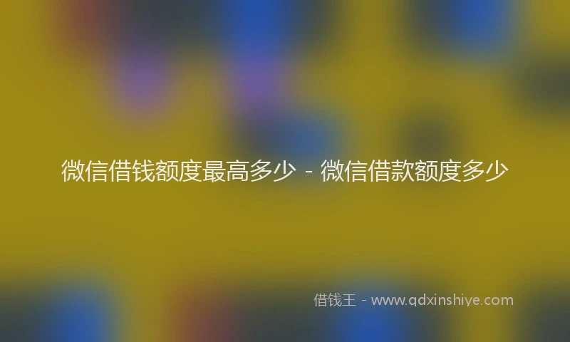 微信借钱额度最高多少 - 微信借款额度多少