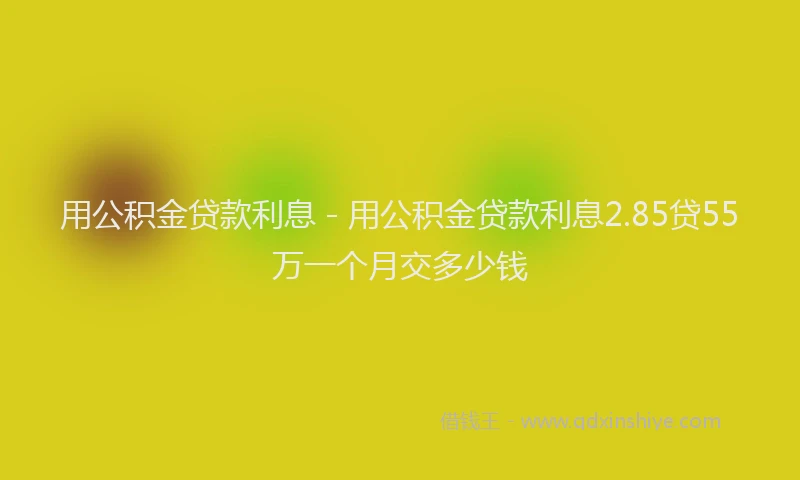 用公积金贷款利息 - 用公积金贷款利息2.85贷55万一个月交多少钱