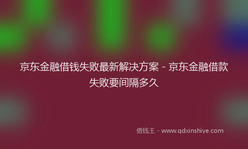 京东金融借钱失败最新解决方案 - 京东金融借款失败要间隔多久