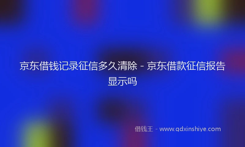 京东借钱记录征信多久清除 - 京东借款征信报告显示吗