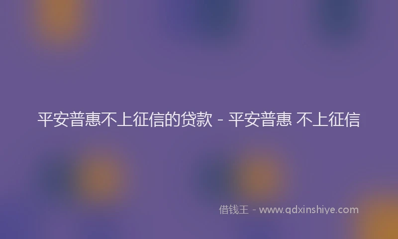 平安普惠不上征信的贷款 - 平安普惠 不上征信