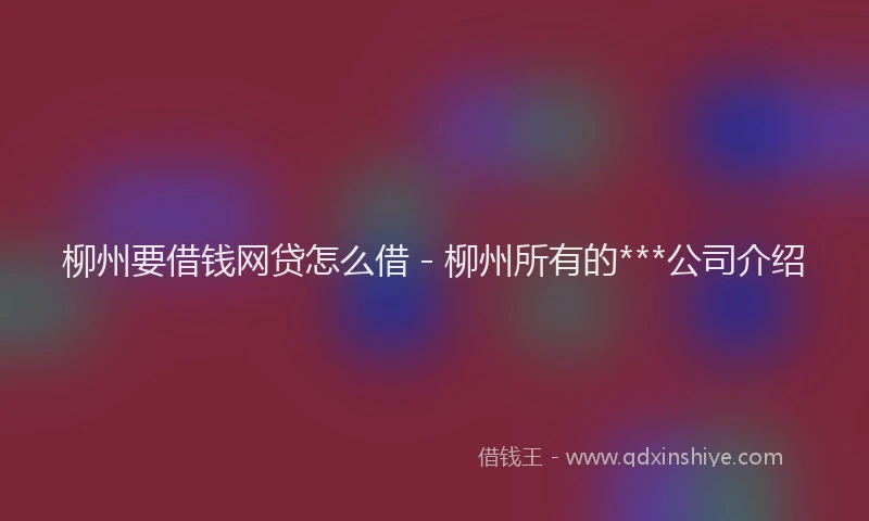柳州要借钱网贷怎么借 - 柳州所有的***公司介绍