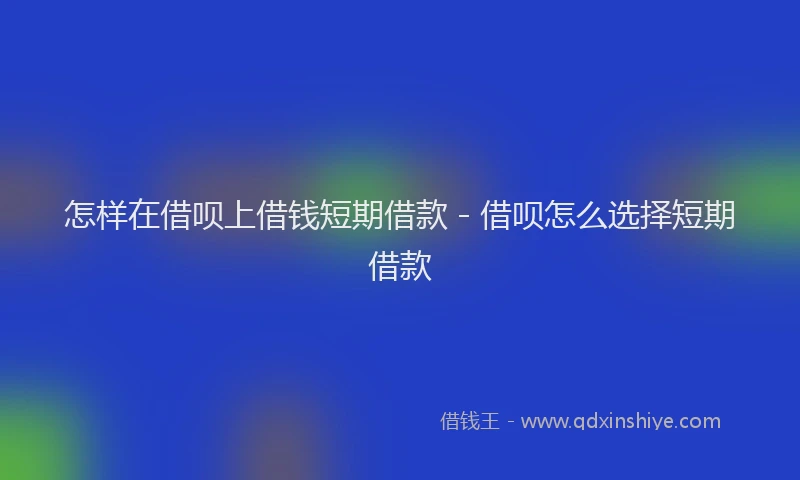 怎样在借呗上借钱短期借款 - 借呗怎么选择短期借款