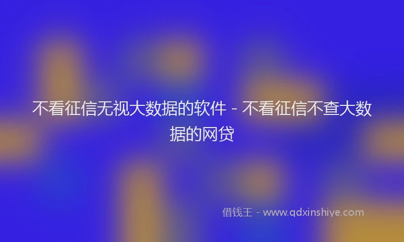 不看征信无视大数据的软件 - 不看征信不查大数据的网贷