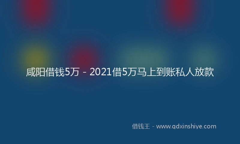 咸阳借钱5万 - 2021借5万马上到账私人放款