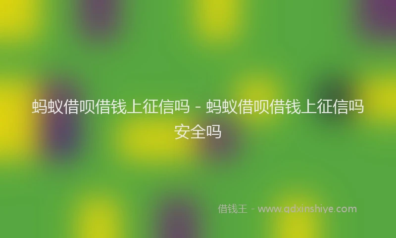 蚂蚁借呗借钱上征信吗 - 蚂蚁借呗借钱上征信吗安全吗
