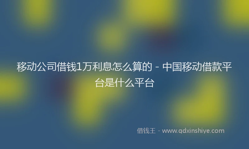 移动公司借钱1万利息怎么算的 - 中国移动借款平台是什么平台