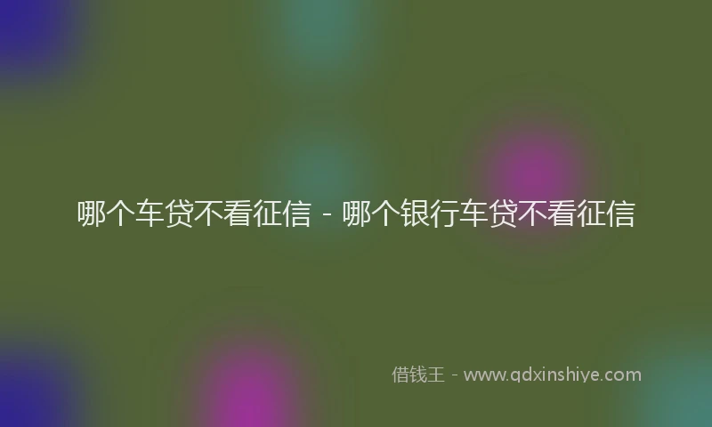 哪个车贷不看征信 - 哪个银行车贷不看征信