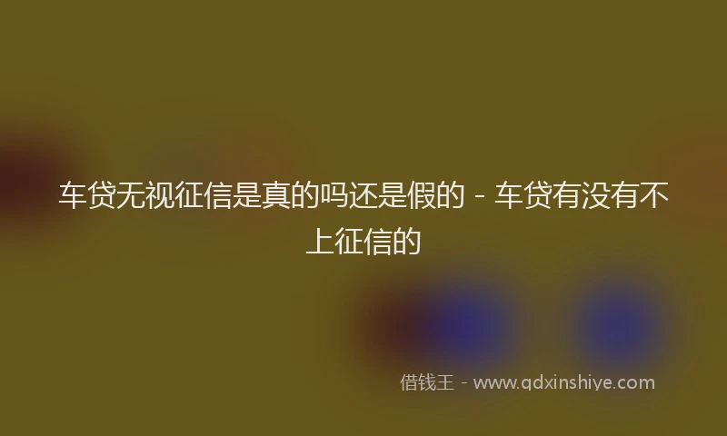 车贷无视征信是真的吗还是假的 - 车贷有没有不上征信的