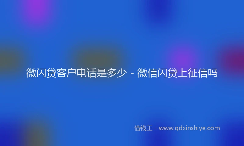 微闪贷客户电话是多少 - 微信闪贷上征信吗