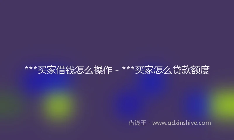 ***买家借钱怎么操作 - ***买家怎么贷款额度