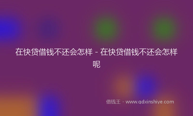 在快贷借钱不还会怎样 - 在快贷借钱不还会怎样呢