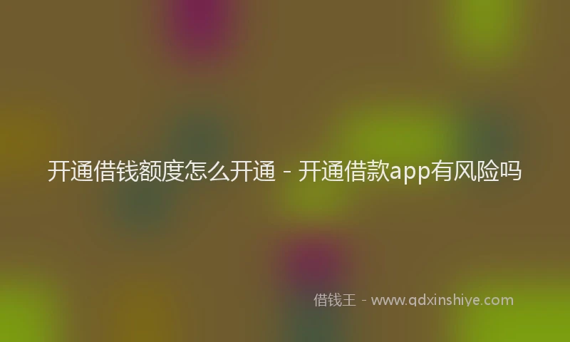 开通借钱额度怎么开通 - 开通借款app有风险吗