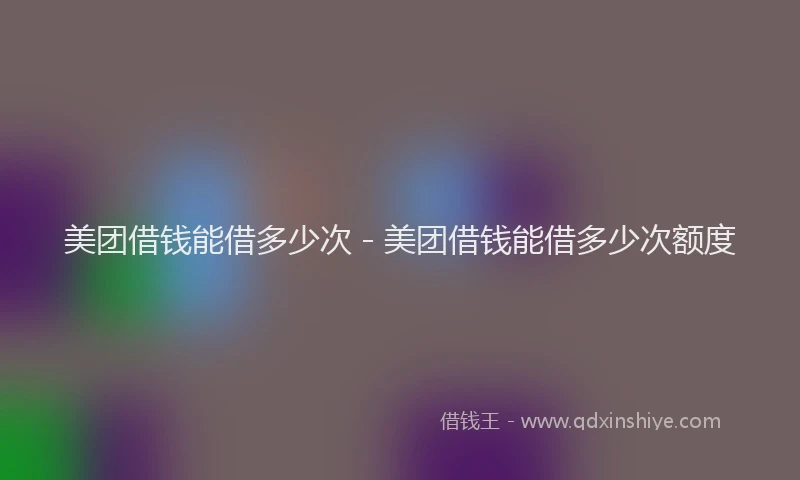 美团借钱能借多少次 - 美团借钱能借多少次额度