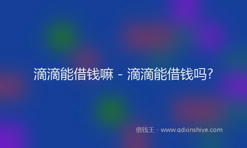 滴滴能借钱嘛 - 滴滴能借钱吗?