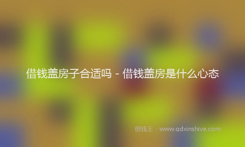 借钱盖房子合适吗 - 借钱盖房是什么心态