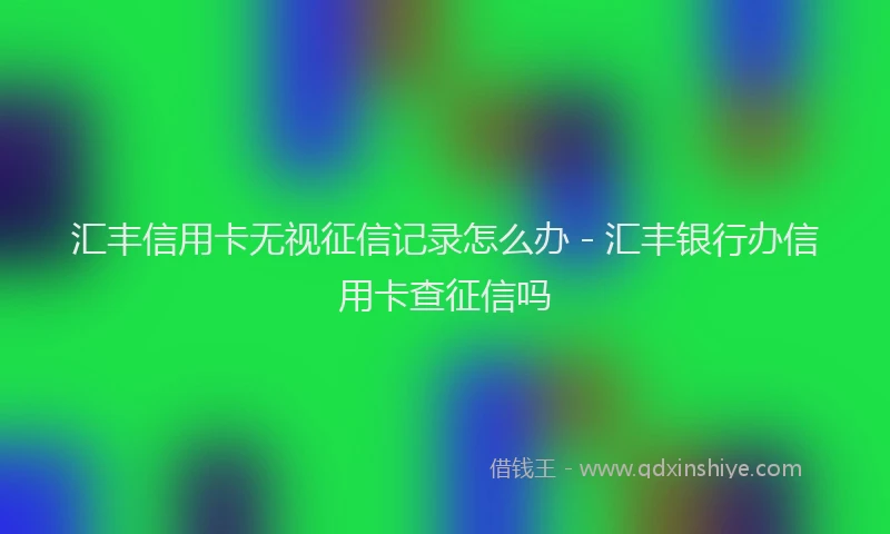 汇丰信用卡无视征信记录怎么办 - 汇丰银行办信用卡查征信吗