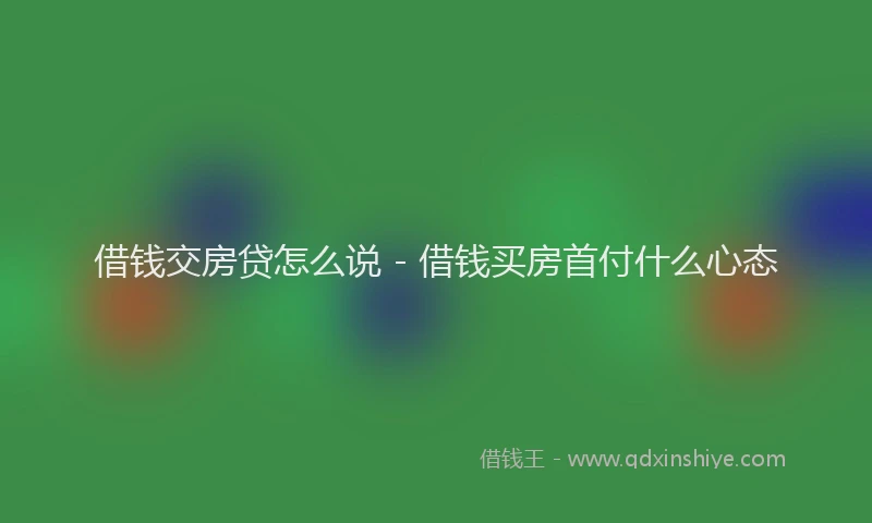 借钱交房贷怎么说 - 借钱买房首付什么心态