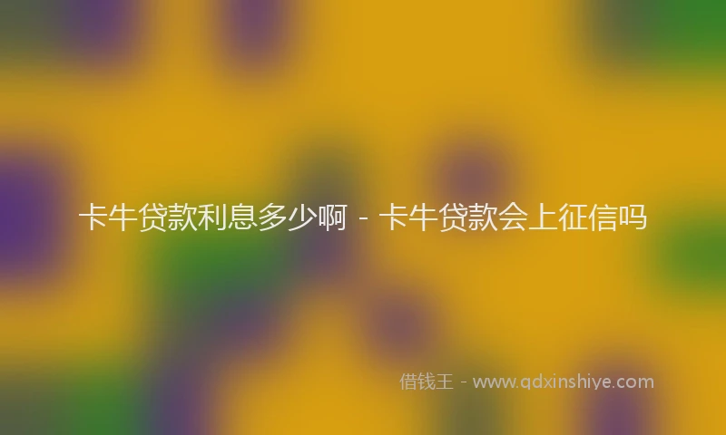 卡牛贷款利息多少啊 - 卡牛贷款会上征信吗