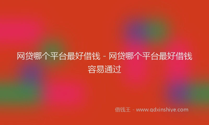 网贷哪个平台最好借钱 - 网贷哪个平台最好借钱容易通过