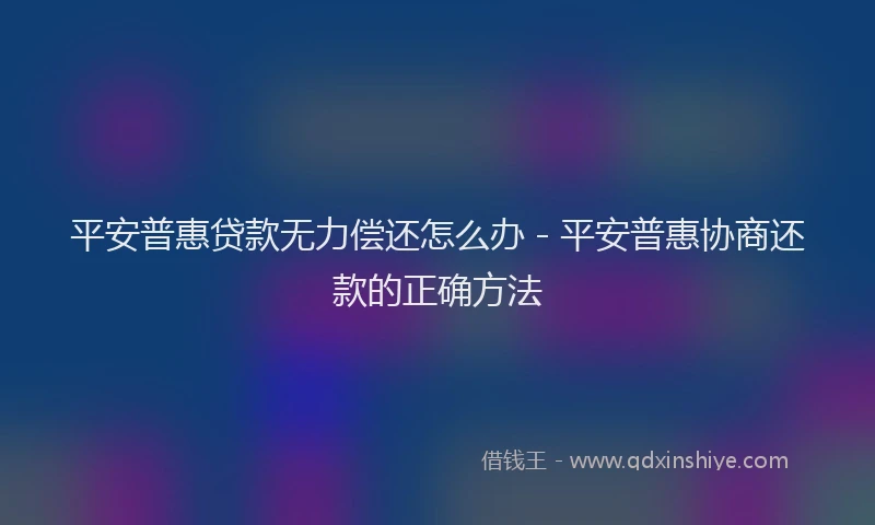 平安普惠贷款无力偿还怎么办 - 平安普惠协商还款的正确方法