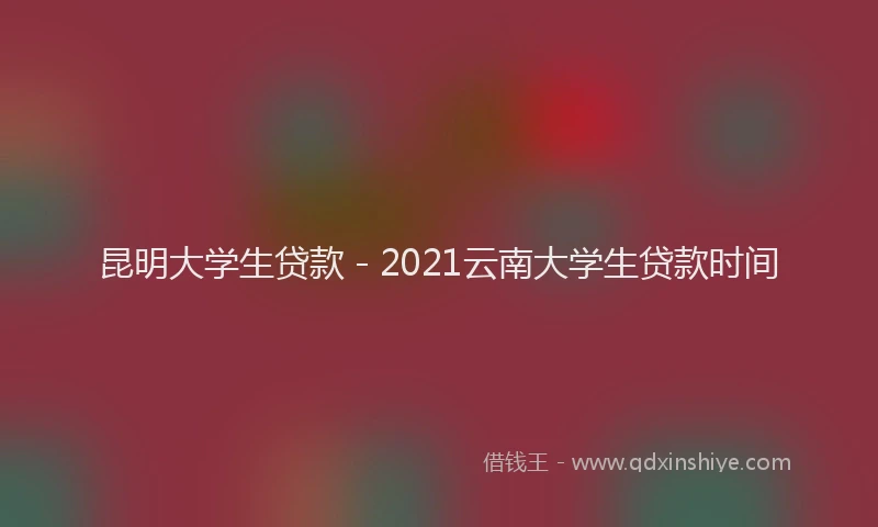 昆明大学生贷款 - 2021云南大学生贷款时间