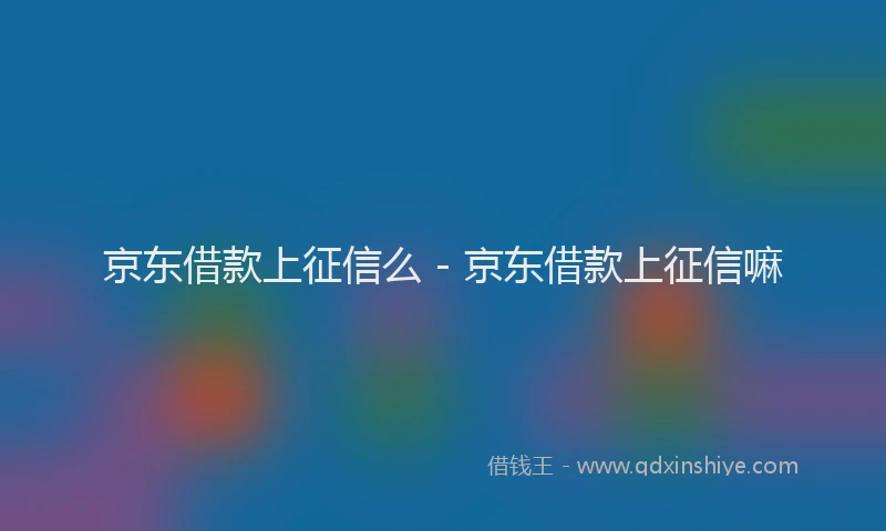 京东借款上征信么 - 京东借款上征信嘛