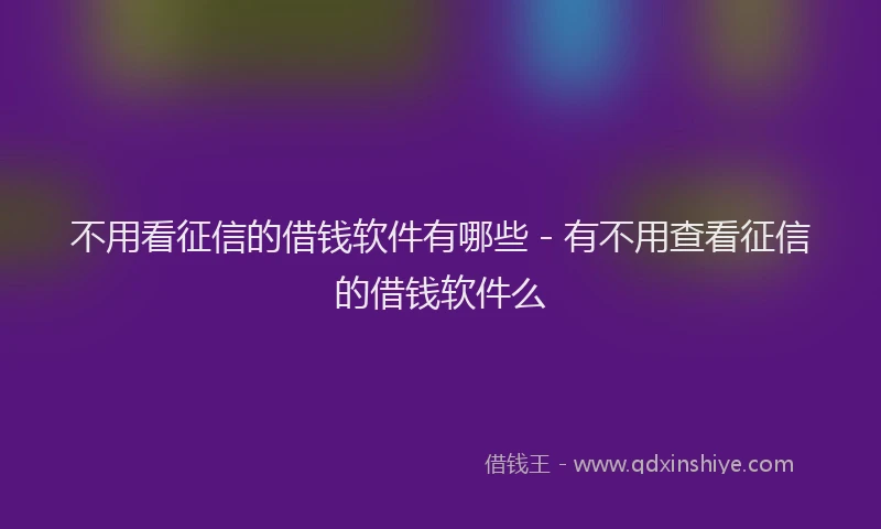 不用看征信的借钱软件有哪些 - 有不用查看征信的借钱软件么