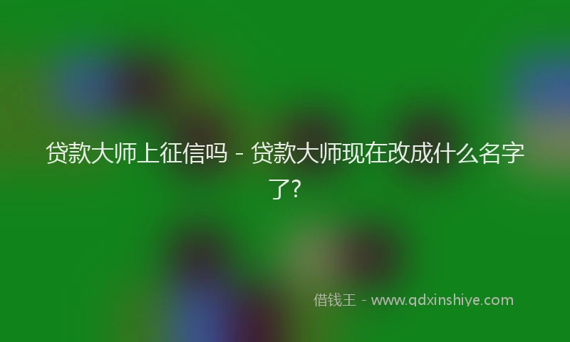 贷款大师上征信吗 - 贷款大师现在改成什么名字了?