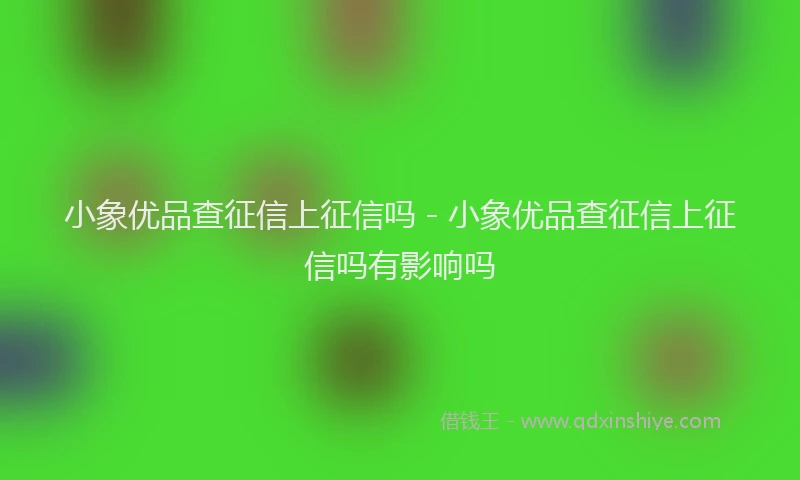 小象优品查征信上征信吗 - 小象优品查征信上征信吗有影响吗