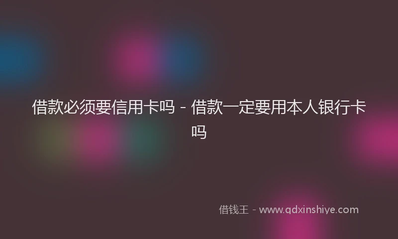 借款必须要信用卡吗 - 借款一定要用本人银行卡吗