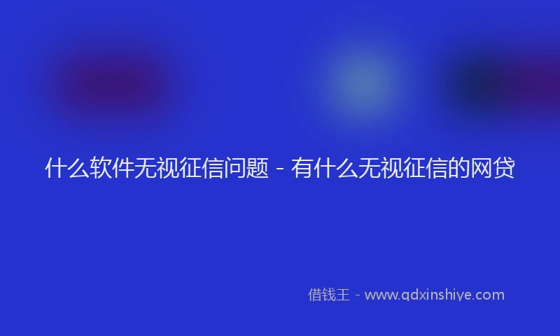 什么软件无视征信问题 - 有什么无视征信的网贷