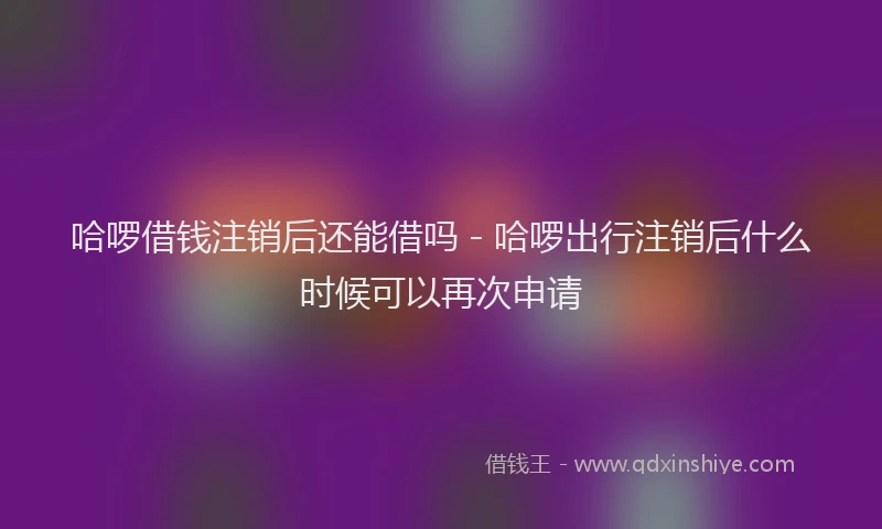 哈啰借钱注销后还能借吗 - 哈啰出行注销后什么时候可以再次申请